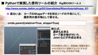 http://www.comtec.daikin.co.jp/DC/UsersNotes/Ritaro/tutorial/maya_07/
★ 面白い点； カーブのShapeデータを別のノードの子供にして、
例えば、
cmds.parent(relative=True, shape=True)
ICON表示と同じく、回転軸に制限を設け
⇔の方向だけに回転するようにすれば
解りやすり Rig が作成が可能
■ Pythonで実現した便利ツールの紹介 Rig用ICONツール 2
選択用の表示物として移せる。
選択も出来る
Joint などが作成出来る
カーブ表示物が付いた
 