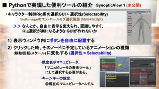 ■ Pythonで実現した便利ツールの紹介 SynopticView 1 (未公開)
・キャラクター制御Rig用の選択GUI + 選択性(Selectability)
Ｓｏｆｔｉｍａｇｅのコントロールリグ選択画面 (html+Script)
＞＞ なんとか、自由に表示を変えられ、認識しやすく、
Ｒｉｇ選択が楽になるような GUIが作れないか
1） 表示ウィンドウ内にボタンを自由に配置する
2） クリックした時、そのノードに予定しているアニメーションの種類
(移動/回転/スケール) に変化する (選択性 = Selectability)
・既定表示マニュピレータ；
「マニュピレータの表示ツール」
にして選択する必要がある。
・キー＞キーの設定；
◎現在のマニュピレータハンドル
 
