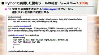 ■ Pythonで実現した便利ツールの紹介 SynopticView 2 (未公開)
★ １） 背景用の画像を表示する formLayout コマンド なら
選択ボタンを自由に配置出来る
cmds.window()
window = cmds.window('synoptic_body', title=Synoptic Body HIK',sizeable=False,
topLeftCorner=[200, 200], widthHeight=(356,443))
form = cmds.formLayout()
bg1 = cmds.image( image= ’W:/Maya/Maya_GTMF2015/icons/sy_main00.png’ )
bot1 = cmds.button('b_body',label='Body HIK',bgc=[0.25,0.25,0.25], enable=False)
cmds.formLayout( form, edit=True,
attachForm=[
(bg1, 'left', 0), (bg1, 'top', 40),(bg1, 'right', 0),(bg1, 'bottom', 0),
(bot1 'left', 10),(bot1, 'top', 60),
・・・・・・・
])
cmds.showWindow(window)
 