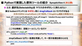 ■ Pythonで実現した便利ツールの紹介 SynopticView 4 (未公開)
★ 2.5） 選択性(Selectability)を マウスの中ボタン に持たせたい
head_eff = cmds.iconTextButton('b_head_eff',image1= 'mbutton15r.png',style='iconOnly',
annotation='S_Ctrl_HeadEffector',
command=lambda *args: select_lists('head_eff',sy_names_b),
dragCallback=lambda *args: select_lists('r_head_eff',sy_names_b),
dropCallback=select_lists_dropcallback)
ここでは単純に 回転ツールにしているだけ
dropCallback もダミー処理を用意して、キー受付処理を終わらせる
elif o_select == 'r_head_eff':
if cmds.currentCtx() != 'Rotate':cmds.setToolTo( 'Rotate' )
実は buttonコマンドには 中ボタン用に dragCallback というフラグがある
本来の目的は dropCallback と対で使用して Drag&Drop機能 を実現させる
def select_lists_dropcallback(*args):
pass
 