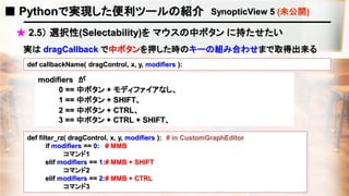 ■ Pythonで実現した便利ツールの紹介 SynopticView 5 (未公開)
★ 2.5） 選択性(Selectability)を マウスの中ボタン に持たせたい
def callbackName( dragControl, x, y, modifiers ):
実は dragCallback で中ボタンを押した時のキーの組み合わせまで取得出来る
def filter_rz( dragControl, x, y, modifiers ): # in CustomGraphEditor
if modifiers == 0: # MMB
コマンド1
elif modifiers == 1:# MMB + SHIFT
コマンド2
elif modifiers == 2:# MMB + CTRL
コマンド3
modifiers が
0 == 中ボタン + モディファイアなし、
3 == 中ボタン + CTRL + SHIFT、
1 == 中ボタン + SHIFT、
2 == 中ボタン + CTRL、
 