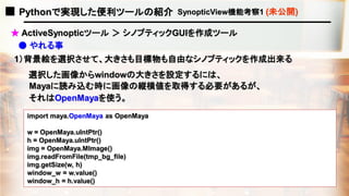 ■ Pythonで実現した便利ツールの紹介 SynopticView機能考察1 (未公開)
1）背景絵を選択させて、大きさも目標物も自由なシノプティックを作成出来る
import maya.OpenMaya as OpenMaya
w = OpenMaya.uIntPtr()
h = OpenMaya.uIntPtr()
img = OpenMaya.MImage()
img.readFromFile(tmp_bg_file)
img.getSize(w, h)
window_w = w.value()
window_h = h.value()
★ ActiveSynopticツール ＞ シノプティックGUIを作成ツール
選択した画像からwindowの大きさを設定するには、
Mayaに読み込む時に画像の縦横値を取得する必要があるが、
それはOpenMayaを使う。
● やれる事
 