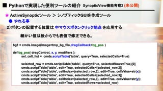 ■ Pythonで実現した便利ツールの紹介 SynopticView機能考察2 (未公開)
● やれる事
2）ボタンの配置する位置は 中マウスボタンクリック地点 を応用する
bg1 = cmds.image(image=tmp_bg_file,dragCallback=bg_pos )
def bg_pos( dragControl, x, y, modifiers ):
sel_cell_list = cmds.scriptTable('table', query=True, selectedCells=True)
selected_row = cmds.scriptTable('table', query=True, selectedRows=True)[0]
cmds.scriptTable('table', edit=True, selectedCells=[selected_row,2])
cmds.scriptTable('table', cellIndex=(selected_row,2), edit=True, cellValue=str(x))
cmds.scriptTable('table', edit=True, selectedCells=[selected_row,3])
cmds.scriptTable('table', cellIndex=(selected_row,3), edit=True, cellValue=str(y))
cmds.scriptTable('table', edit=True, selectedRows=selected_row)
細かい値は後からでも表値で修正できる。
★ ActiveSynopticツール ＞ シノプティックGUIを作成ツール
 