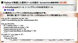 ■ Pythonで実現した便利ツールの紹介 SynopticView機能考察3 (未公開)
● やれる事
3）最終的にシノプティック用のPythonを書き出す時、
tmp_py_file = open(tmp_py_file, 'wb')
writer = csv.writer(tmp_py_file, lineterminator='¥n')
tmp_py_file.write(
"# -*- coding: utf-8 -*-" + '¥n'
"import maya.cmds as cmds" + '¥n'
"import maya.mel as mel" + '¥n'
"import maya.OpenMaya as OpenMaya" + '¥n'
・・・・・
if o_type == '' or o_type == "0":
if o_sel == "0":
tmp_py_file.write(
" " + o_name + " = cmds.button('" + o_namespace + "_" + py_name + o_name +"',label=' '," +
'¥n'
表の値に基づいて決まったパターンのPythonコマンド群を書き込んで行く。
★ ActiveSynopticツール ＞ シノプティックGUIを作成ツール
 