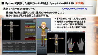 ■ Pythonで実現した便利ツールの紹介 SynopticView機能考察4 (未公開)
最終出力された選択ＧＵＩは、通常のPython GUI なので
細かい設定がもっと必要なら追記が可能。
実例 ； ActiveSynopticツール ri_maya_active_synoptic.py
・ どんな形の Rig にも対応できる
・ 短時間で初期セットが完成する
・ csvファイルで再利用が可能
・ ネームスペース名に対応できる
 