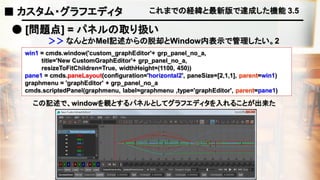 これまでの経緯と最新版で達成した機能 3.5
● [問題点] = パネルの取り扱い
win1 = cmds.window('custom_graphEditor'+ grp_panel_no_a,
title='New CustomGraphEditor'+ grp_panel_no_a,
resizeToFitChildren=True, widthHeight=(1100, 450))
pane1 = cmds.paneLayout(configuration='horizontal2', paneSize=[2,1,1], parent=win1)
graphmenu = 'graphEditor' + grp_panel_no_a
cmds.scriptedPanel(graphmenu, label=graphmenu ,type='graphEditor', parent=pane1)
この記述で、windowを親とするパネルとしてグラフエディタを入れることが出来た
＞＞ なんとかMel記述からの脱却とWindow内表示で管理したい。2
■ カスタム・グラフエディタ
 