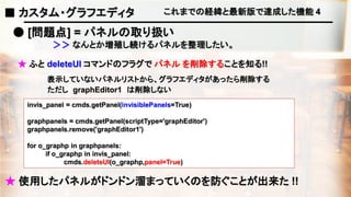 これまでの経緯と最新版で達成した機能 4
● [問題点] = パネルの取り扱い
＞＞ なんとか増殖し続けるパネルを整理したい。
★ ふと deleteUI コマンドのフラグで パネル を削除することを知る!!
表示していないパネルリストから、グラフエディタがあったら削除する
invis_panel = cmds.getPanel(invisiblePanels=True)
graphpanels = cmds.getPanel(scriptType='graphEditor')
graphpanels.remove('graphEditor1')
for o_graphp in graphpanels:
if o_graphp in invis_panel:
cmds.deleteUI(o_graphp,panel=True)
★ 使用したパネルがドンドン溜まっていくのを防ぐことが出来た !!
ただし graphEditor1 は削除しない
■ カスタム・グラフエディタ
 