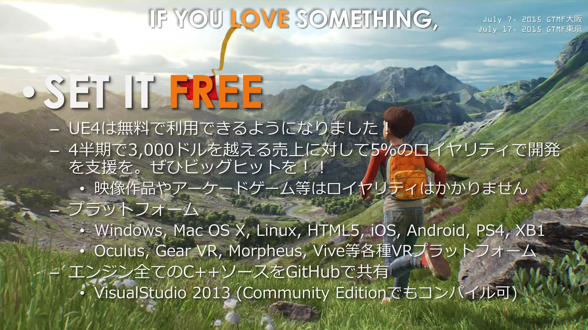 July 7, 2015 GTMF大阪
July 17, 2015 GTMF東京
IF YOU LOVE SOMETHING,
•SET IT FREE
– UE4は無料で利用できるようになりました！
– 4半期で3,000ドルを越える売上に対して5%のロイヤリティで開発
を支援を。ぜひビッグヒットを！！
• 映像作品やアーケードゲーム等はロイヤリティはかかりません
– プラットフォーム
• Windows, Mac OS X, Linux, HTML5, iOS, Android, PS4, XB1
• Oculus, Gear VR, Morpheus, Vive等各種VRプラットフォーム
– エンジン全てのC++ソースをGitHubで共有
• VisualStudio 2013 (Community Editionでもコンパイル可)
 