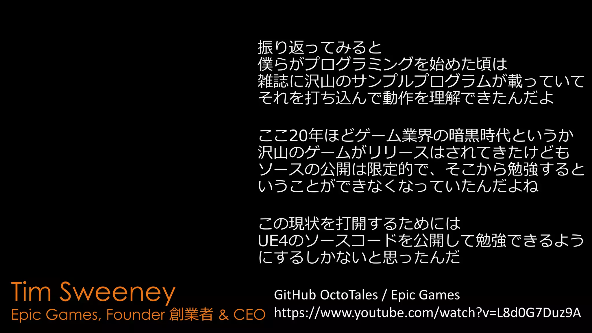 Tim Sweeney
Epic Games, Founder 創業者 & CEO
振り返ってみると
僕らがプログラミングを始めた頃は
雑誌に沢山のサンプルプログラムが載っていて
それを打ち込んで動作を理解できたんだよ
ここ20年ほどゲーム業界の暗黒時代というか
沢山のゲームがリリースはされてきたけども
ソースの公開は限定的で、そこから勉強すると
いうことができなくなっていたんだよね
この現状を打開するためには
UE4のソースコードを公開して勉強できるよう
にするしかないと思ったんだ
GitHub OctoTales / Epic Games
https://www.youtube.com/watch?v=L8d0G7Duz9A
 