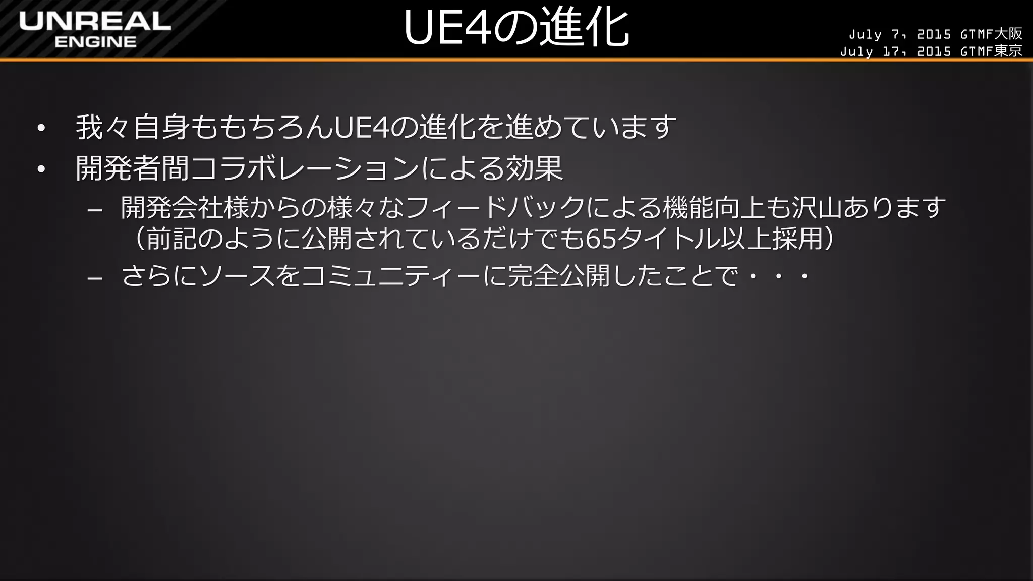 July 7, 2015 GTMF大阪
July 17, 2015 GTMF東京
UE4の進化
• 我々自身ももちろんUE4の進化を進めています
• 開発者間コラボレーションによる効果
– 開発会社様からの様々なフィードバックによる機能向上も沢山あります
（前記のように公開されているだけでも65タイトル以上採用）
– さらにソースをコミュニティーに完全公開したことで・・・
 