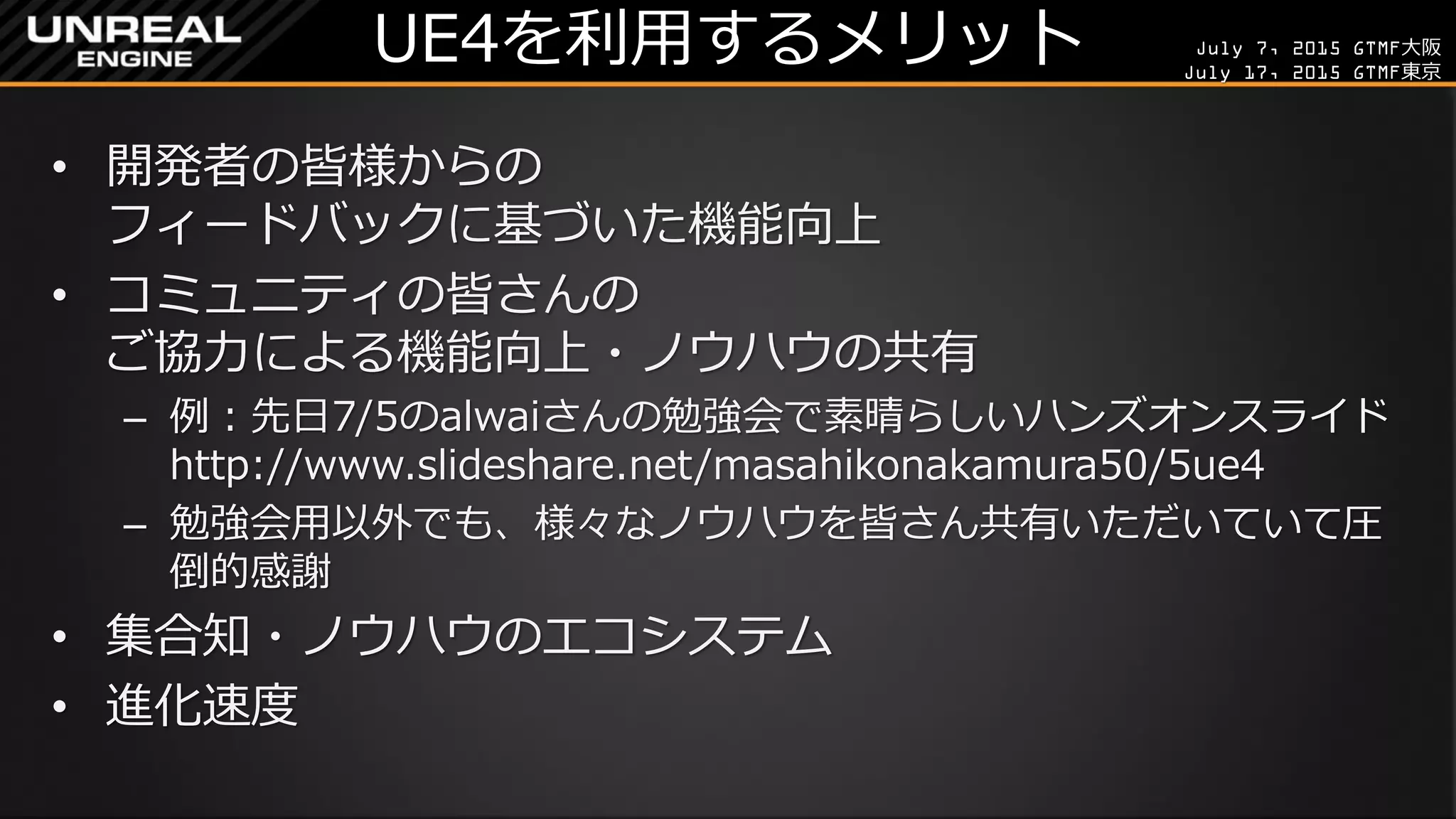 July 7, 2015 GTMF大阪
July 17, 2015 GTMF東京
UE4を利用するメリット
• 開発者の皆様からの
フィードバックに基づいた機能向上
• コミュニティの皆さんの
ご協力による機能向上・ノウハウの共有
– 例：先日7/5のalwaiさんの勉強会で素晴らしいハンズオンスライド
http://www.slideshare.net/masahikonakamura50/5ue4
– 勉強会用以外でも、様々なノウハウを皆さん共有いただいていて圧
倒的感謝
• 集合知・ノウハウのエコシステム
• 進化速度
 