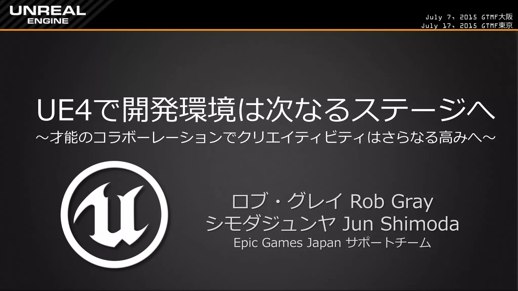 July 7, 2015 GTMF大阪
July 17, 2015 GTMF東京
UE4で開発環境は次なるステージへ
～才能のコラボーレーションでクリエイティビティはさらなる高みへ～
ロブ・グレイ Rob Gray
シモダジュンヤ Jun Shimoda
Epic Games Japan サポートチーム
 