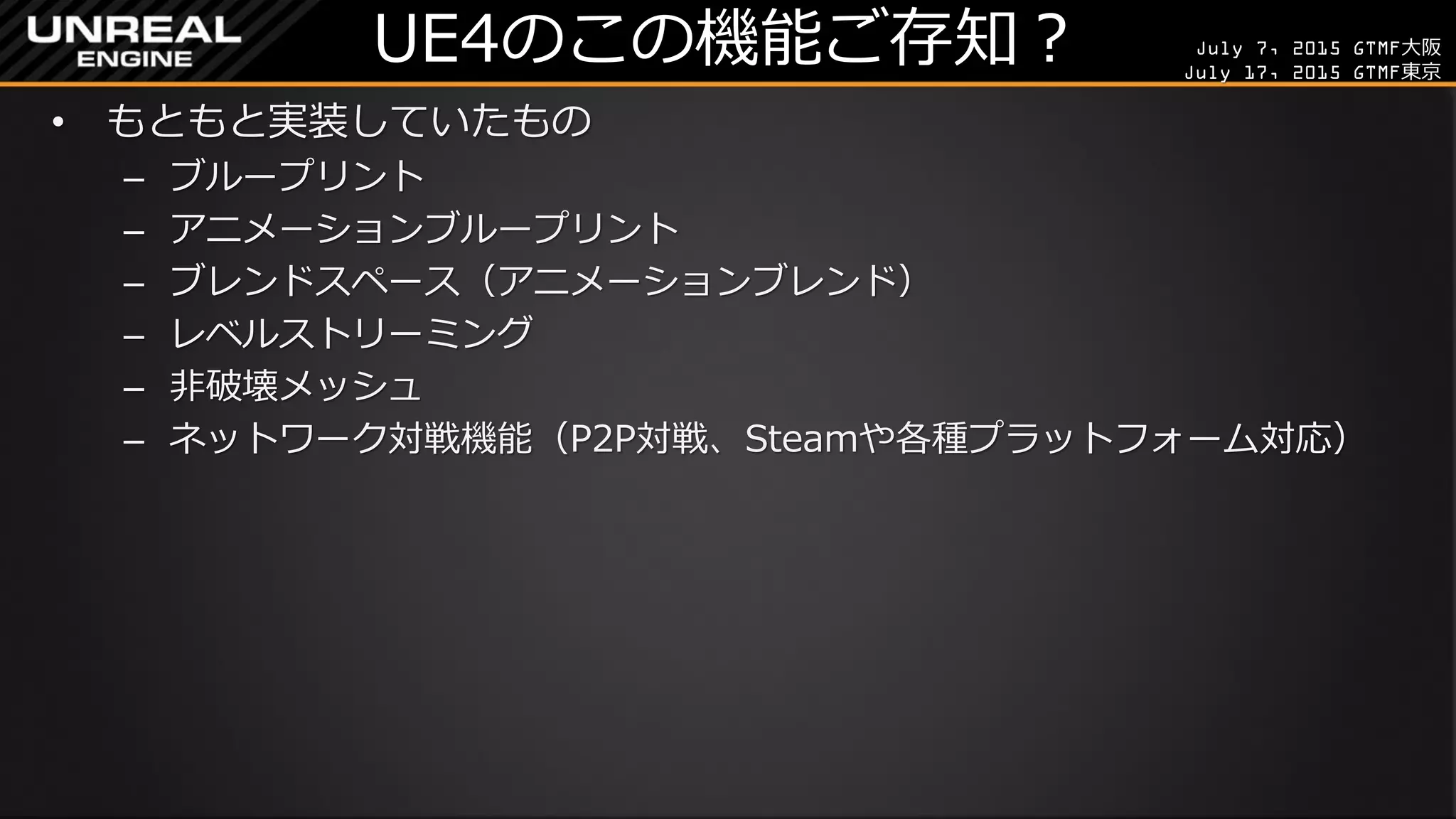 July 7, 2015 GTMF大阪
July 17, 2015 GTMF東京
UE4のこの機能ご存知？
• もともと実装していたもの
– ブループリント
– アニメーションブループリント
– ブレンドスペース（アニメーションブレンド）
– レベルストリーミング
– 非破壊メッシュ
– ネットワーク対戦機能（P2P対戦、Steamや各種プラットフォーム対応）
 