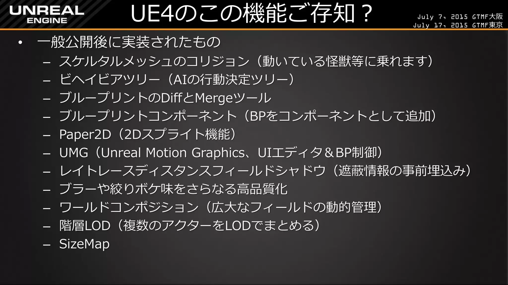 July 7, 2015 GTMF大阪
July 17, 2015 GTMF東京
UE4のこの機能ご存知？
• 一般公開後に実装されたもの
– スケルタルメッシュのコリジョン（動いている怪獣等に乗れます）
– ビヘイビアツリー（AIの行動決定ツリー）
– ブループリントのDiffとMergeツール
– ブループリントコンポーネント（BPをコンポーネントとして追加）
– Paper2D（2Dスプライト機能）
– UMG（Unreal Motion Graphics、UIエディタ＆BP制御）
– レイトレースディスタンスフィールドシャドウ（遮蔽情報の事前埋込み）
– ブラーや絞りボケ味をさらなる高品質化
– ワールドコンポジション（広大なフィールドの動的管理）
– 階層LOD（複数のアクターをLODでまとめる）
– SizeMap
 