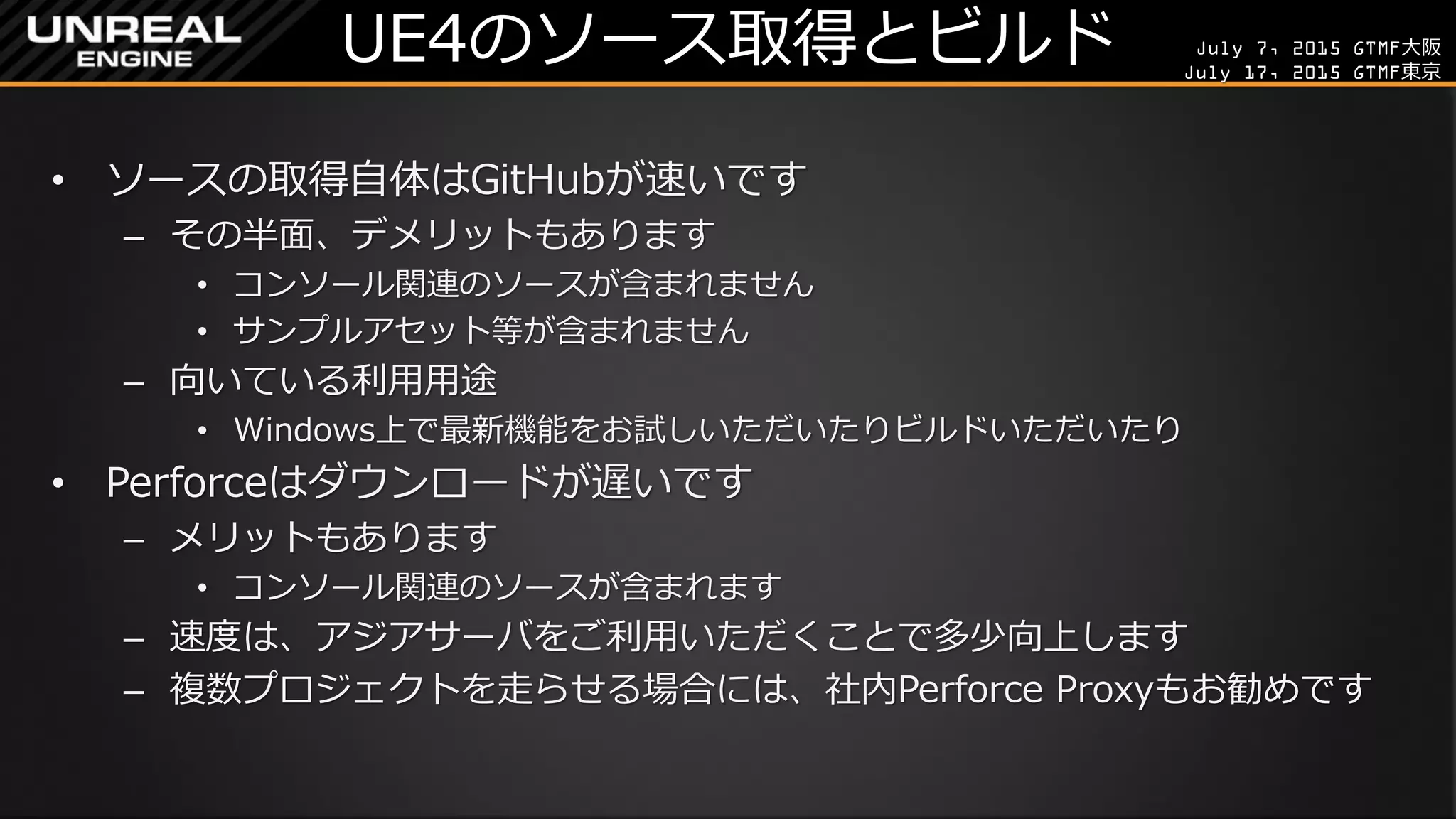 July 7, 2015 GTMF大阪
July 17, 2015 GTMF東京
UE4のソース取得とビルド
• ソースの取得自体はGitHubが速いです
– その半面、デメリットもあります
• コンソール関連のソースが含まれません
• サンプルアセット等が含まれません
– 向いている利用用途
• Windows上で最新機能をお試しいただいたりビルドいただいたり
• Perforceはダウンロードが遅いです
– メリットもあります
• コンソール関連のソースが含まれます
– 速度は、アジアサーバをご利用いただくことで多少向上します
– 複数プロジェクトを走らせる場合には、社内Perforce Proxyもお勧めです
 