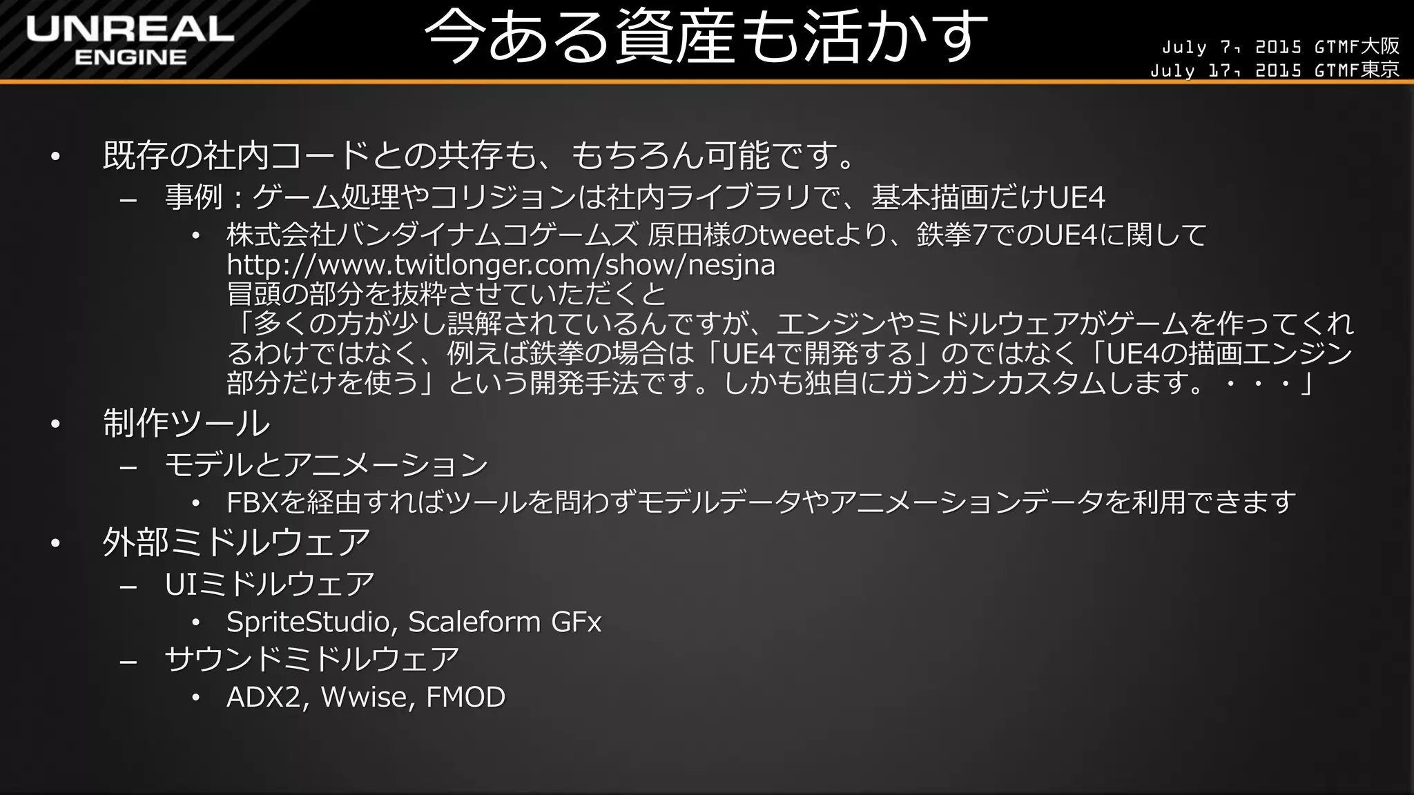 July 7, 2015 GTMF大阪
July 17, 2015 GTMF東京
今ある資産も活かす
• 既存の社内コードとの共存も、もちろん可能です。
– 事例：ゲーム処理やコリジョンは社内ライブラリで、基本描画だけUE4
• 株式会社バンダイナムコゲームズ 原田様のtweetより、鉄拳7でのUE4に関して
http://www.twitlonger.com/show/nesjna
冒頭の部分を抜粋させていただくと
「多くの方が少し誤解されているんですが、エンジンやミドルウェアがゲームを作ってくれ
るわけではなく、例えば鉄拳の場合は「UE4で開発する」のではなく「UE4の描画エンジン
部分だけを使う」という開発手法です。しかも独自にガンガンカスタムします。・・・」
• 制作ツール
– モデルとアニメーション
• FBXを経由すればツールを問わずモデルデータやアニメーションデータを利用できます
• 外部ミドルウェア
– UIミドルウェア
• SpriteStudio, Scaleform GFx
– サウンドミドルウェア
• ADX2, Wwise, FMOD
 