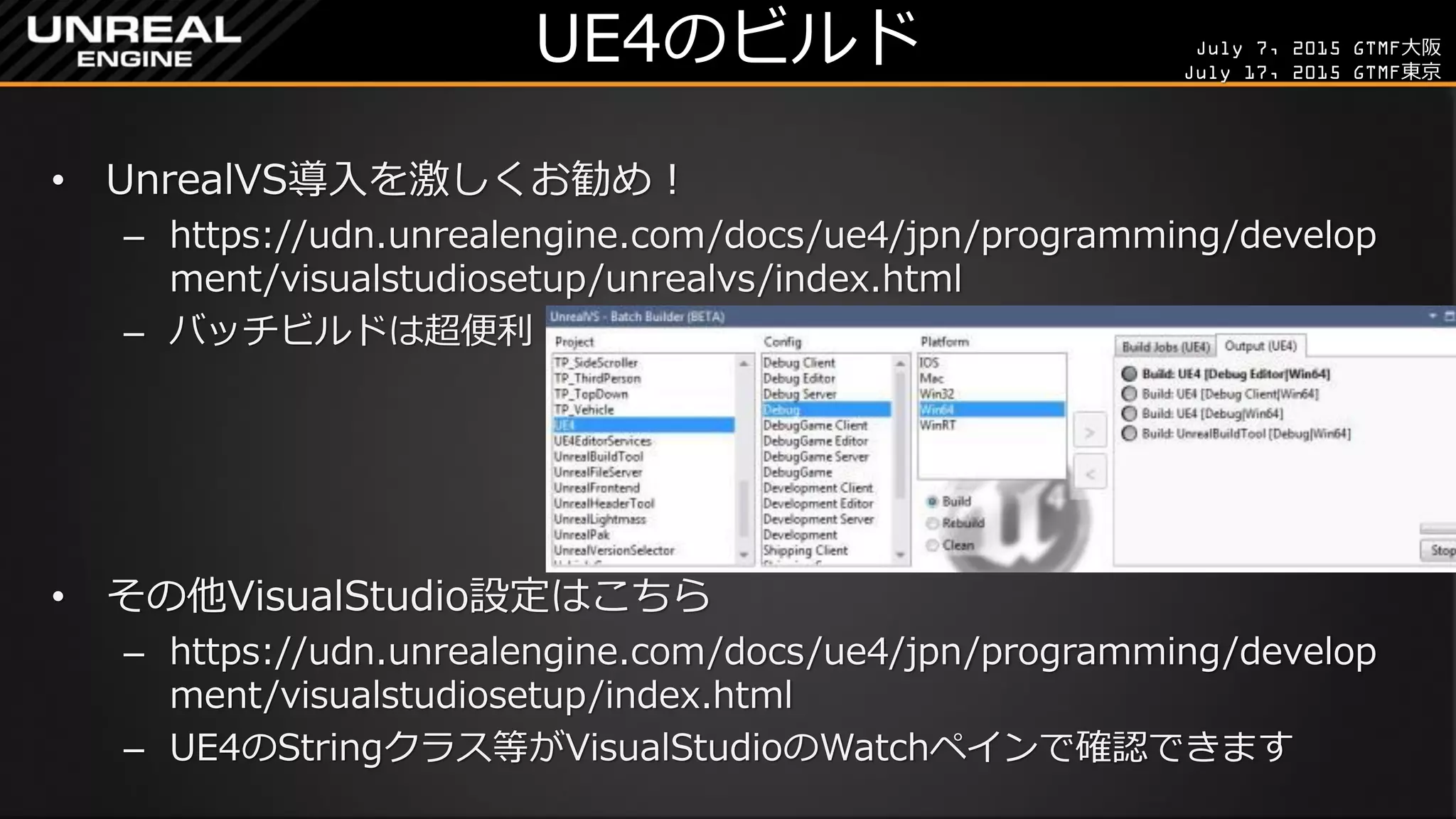 July 7, 2015 GTMF大阪
July 17, 2015 GTMF東京
UE4のビルド
• UnrealVS導入を激しくお勧め！
– https://udn.unrealengine.com/docs/ue4/jpn/programming/develop
ment/visualstudiosetup/unrealvs/index.html
– バッチビルドは超便利
• その他VisualStudio設定はこちら
– https://udn.unrealengine.com/docs/ue4/jpn/programming/develop
ment/visualstudiosetup/index.html
– UE4のStringクラス等がVisualStudioのWatchペインで確認できます
 