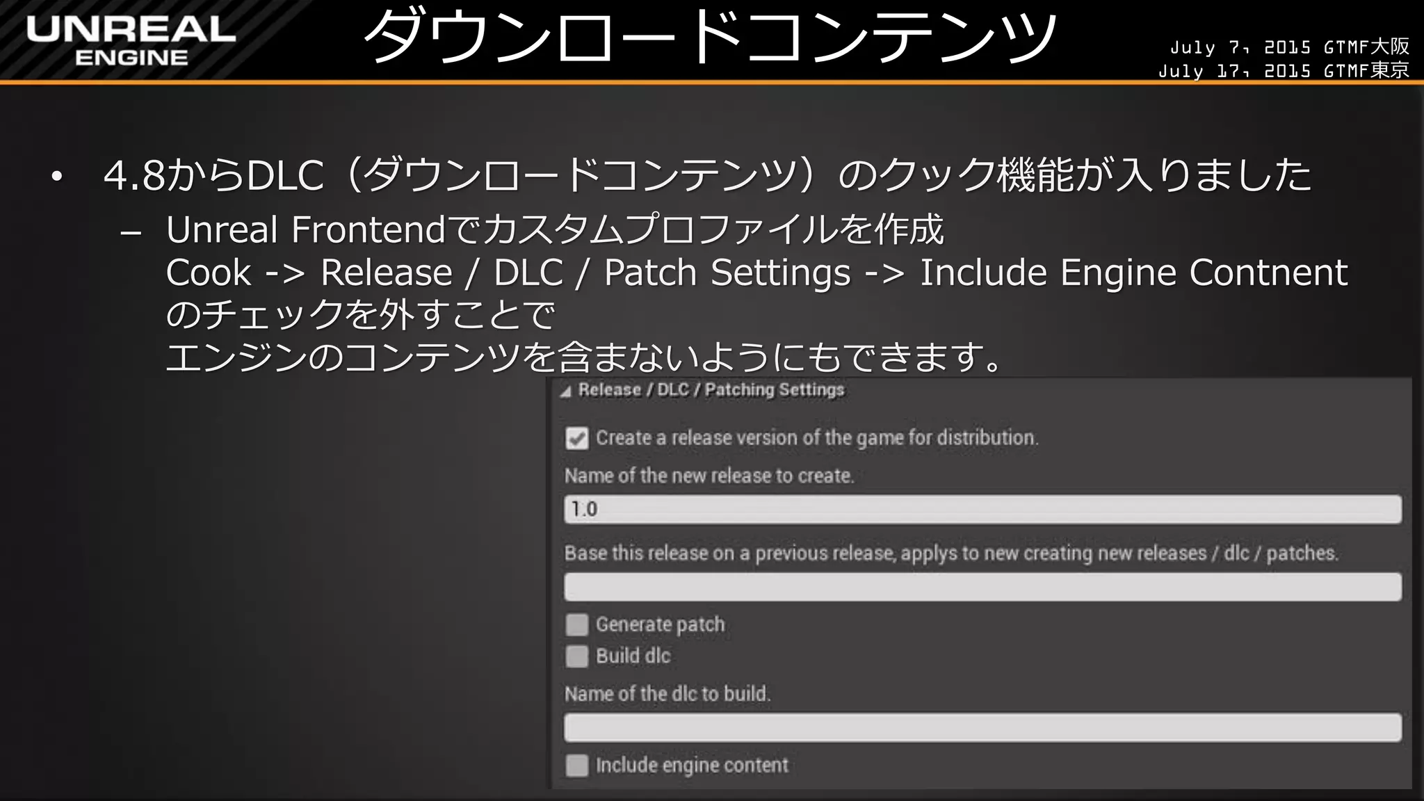 July 7, 2015 GTMF大阪
July 17, 2015 GTMF東京
ダウンロードコンテンツ
• 4.8からDLC（ダウンロードコンテンツ）のクック機能が入りました
– Unreal Frontendでカスタムプロファイルを作成
Cook -> Release / DLC / Patch Settings -> Include Engine Contnent
のチェックを外すことで
エンジンのコンテンツを含まないようにもできます。
 