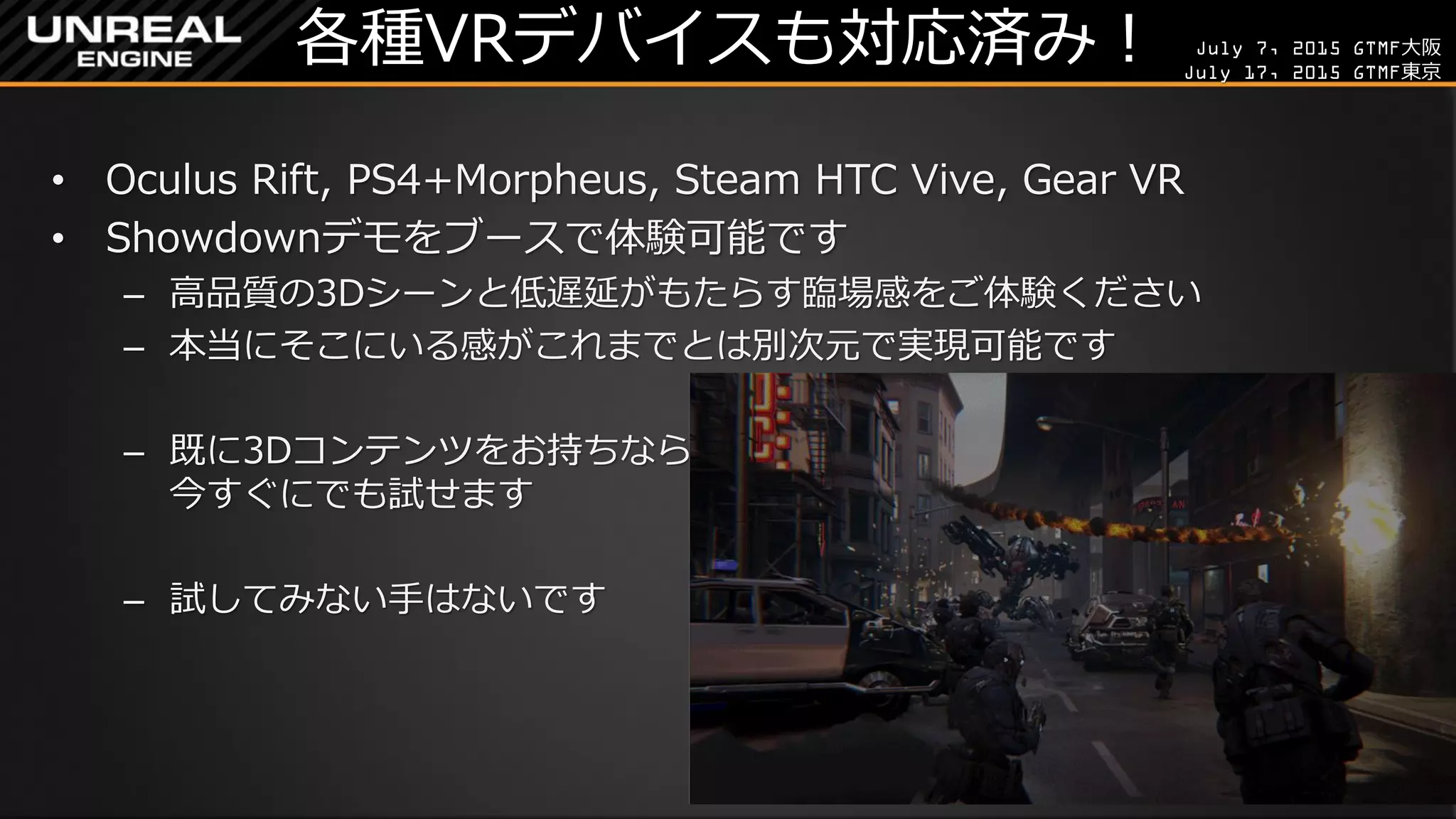 July 7, 2015 GTMF大阪
July 17, 2015 GTMF東京
各種VRデバイスも対応済み！
• Oculus Rift, PS4+Morpheus, Steam HTC Vive, Gear VR
• Showdownデモをブースで体験可能です
– 高品質の3Dシーンと低遅延がもたらす臨場感をご体験ください
– 本当にそこにいる感がこれまでとは別次元で実現可能です
– 既に3Dコンテンツをお持ちなら
今すぐにでも試せます
– 試してみない手はないです
 