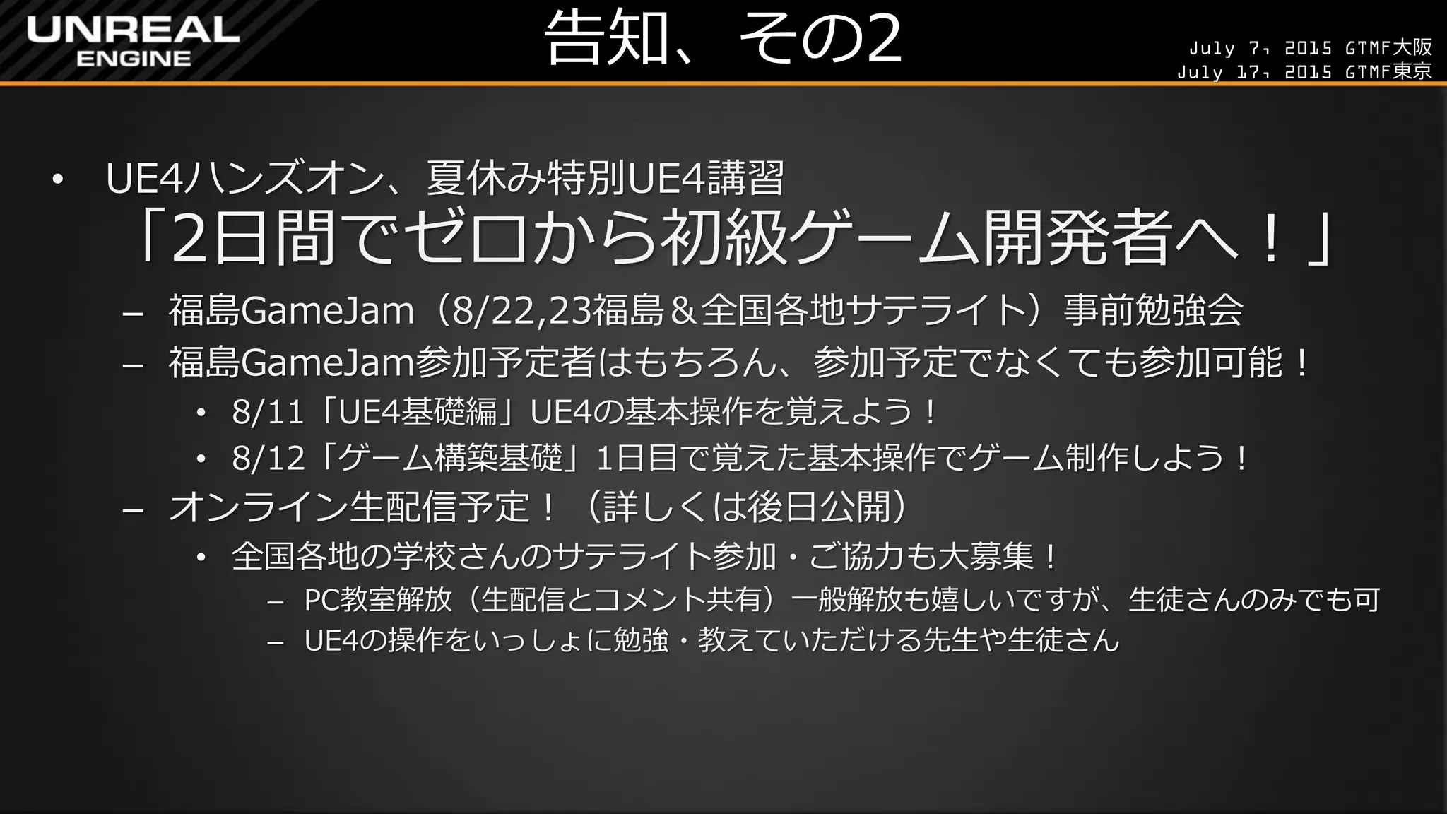 July 7, 2015 GTMF大阪
July 17, 2015 GTMF東京
告知、その2
• UE4ハンズオン、夏休み特別UE4講習
「2日間でゼロから初級ゲーム開発者へ！」
– 福島GameJam（8/22,23福島＆全国各地サテライト）事前勉強会
– 福島GameJam参加予定者はもちろん、参加予定でなくても参加可能！
• 8/11「UE4基礎編」UE4の基本操作を覚えよう！
• 8/12「ゲーム構築基礎」1日目で覚えた基本操作でゲーム制作しよう！
– オンライン生配信予定！（詳しくは後日公開）
• 全国各地の学校さんのサテライト参加・ご協力も大募集！
– PC教室解放（生配信とコメント共有）一般解放も嬉しいですが、生徒さんのみでも可
– UE4の操作をいっしょに勉強・教えていただける先生や生徒さん
 
