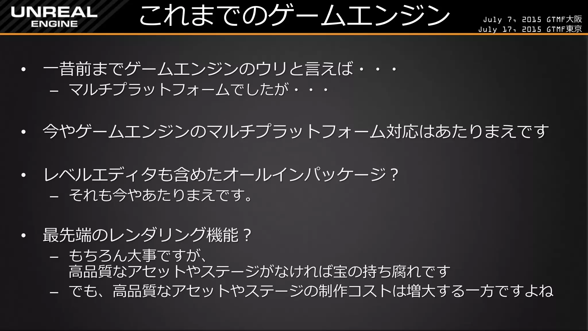 July 7, 2015 GTMF大阪
July 17, 2015 GTMF東京
これまでのゲームエンジン
• 一昔前までゲームエンジンのウリと言えば・・・
– マルチプラットフォームでしたが・・・
• 今やゲームエンジンのマルチプラットフォーム対応はあたりまえです
• レベルエディタも含めたオールインパッケージ？
– それも今やあたりまえです。
• 最先端のレンダリング機能？
– もちろん大事ですが、
高品質なアセットやステージがなければ宝の持ち腐れです
– でも、高品質なアセットやステージの制作コストは増大する一方ですよね
 