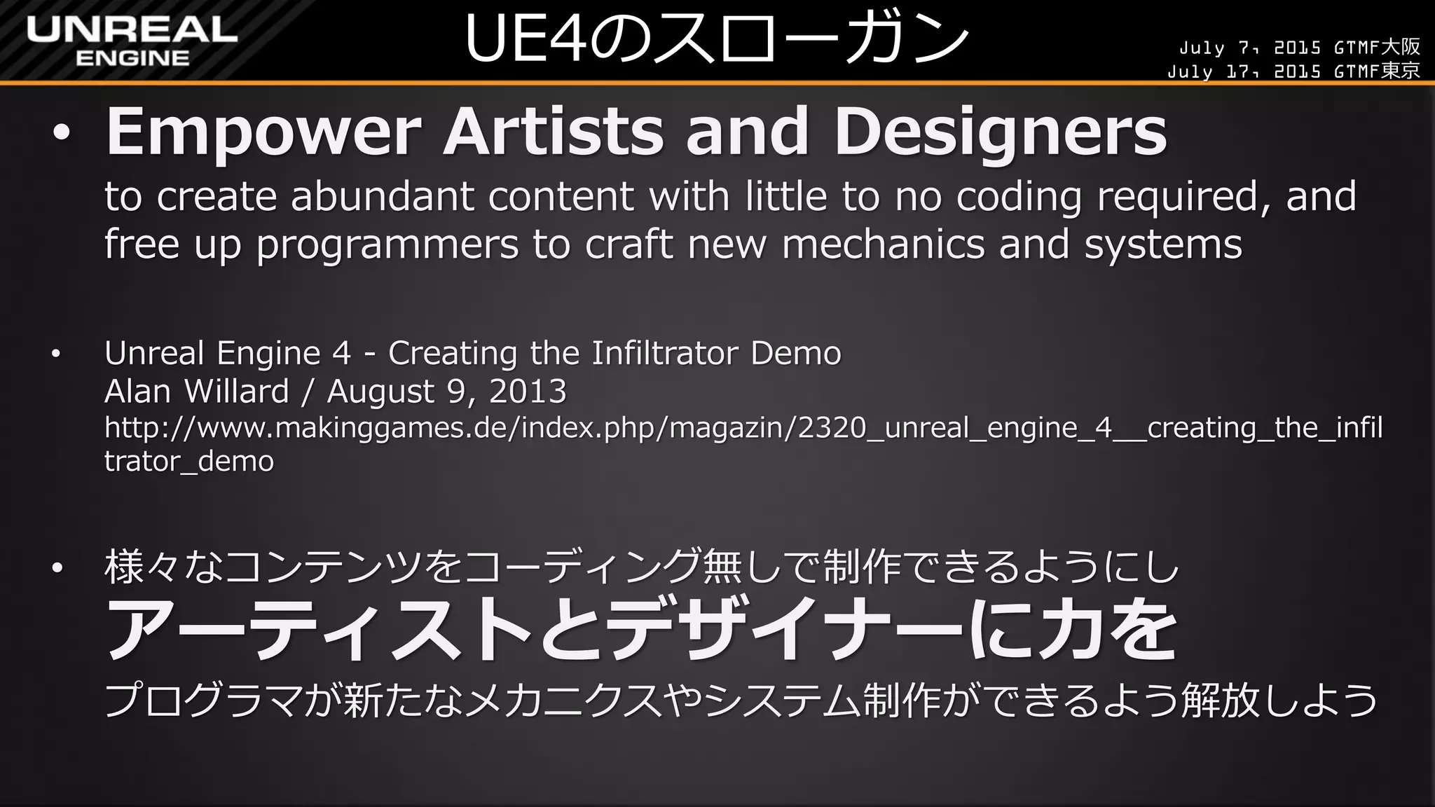 July 7, 2015 GTMF大阪
July 17, 2015 GTMF東京
UE4のスローガン
• Empower Artists and Designers
to create abundant content with little to no coding required, and
free up programmers to craft new mechanics and systems
• Unreal Engine 4 - Creating the Infiltrator Demo
Alan Willard / August 9, 2013
http://www.makinggames.de/index.php/magazin/2320_unreal_engine_4__creating_the_infil
trator_demo
• 様々なコンテンツをコーディング無しで制作できるようにし
アーティストとデザイナーに力を
プログラマが新たなメカニクスやシステム制作ができるよう解放しよう
 
