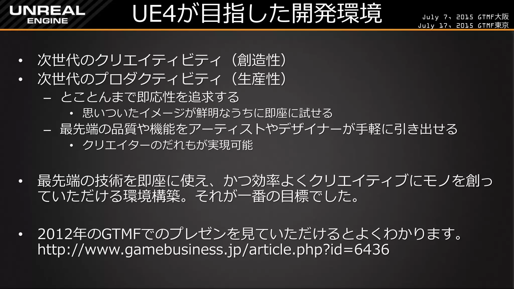 July 7, 2015 GTMF大阪
July 17, 2015 GTMF東京
UE4が目指した開発環境
• 次世代のクリエイティビティ（創造性）
• 次世代のプロダクティビティ（生産性）
– とことんまで即応性を追求する
• 思いついたイメージが鮮明なうちに即座に試せる
– 最先端の品質や機能をアーティストやデザイナーが手軽に引き出せる
• クリエイターのだれもが実現可能
• 最先端の技術を即座に使え、かつ効率よくクリエイティブにモノを創っ
ていただける環境構築。それが一番の目標でした。
• 2012年のGTMFでのプレゼンを見ていただけるとよくわかります。
http://www.gamebusiness.jp/article.php?id=6436
 