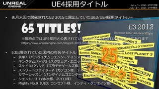 July 7, 2015 GTMF大阪
July 17, 2015 GTMF東京
UE4採用タイトル
&bull; 先月米国で開催されたE3 2015に露出していたUE3/UE4採用タイトル&hellip;
65 Titles!
※現時点ではUE4採用と公表されていないタイトルも含むと実はさらにあります
https://www.unrealengine.com/blog/e3-2015-future-of-aaa-vr-innovation-and-indie-surprises
&bull; E3出展されていた国内の有名タイトル
&ndash; 鉄拳7（バンダイナムコエンターテインメント様）
&ndash; キングダムハーツ3（スクウェア・エニックス様）
&ndash; スケイルバウンド（プラチナゲームズ様、マイクロソフト様）
&ndash; ストリートファイターV（カプコン様、ディンプス様）
&ndash; サマーレッスン（バンダイナムコエンターテインメント様）
&ndash; シェンムー3（YsNet様、ネイロ様）
&ndash; Mighty No.9（UE3: コンセプト様、インティ・クリエイツ様）
 