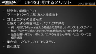 July 7, 2015 GTMF大阪
July 17, 2015 GTMF東京
UE4を利用するメリット
&bull; 開発者の皆様からの
フィードバックに基づいた機能向上
&bull; コミュニティの皆さんの
ご協力による機能向上・ノウハウの共有
&ndash; 例：先日7/5のalwaiさんの勉強会で素晴らしいハンズオンスライド
http://www.slideshare.net/masahikonakamura50/5ue4
&ndash; 勉強会用以外でも、様々なノウハウを皆さん共有いただいていて圧
倒的感謝
&bull; 集合知・ノウハウのエコシステム
&bull; 進化速度
 