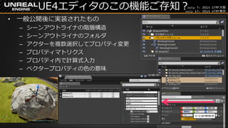 July 7, 2015 GTMF大阪
July 17, 2015 GTMF東京
UE4エディタのこの機能ご存知？
&bull; 一般公開後に実装されたもの
&ndash; シーンアウトライナの階層構造
&ndash; シーンアウトライナのフォルダ
&ndash; アクターを複数選択してプロパティ変更
&ndash; プロパティマトリクス
&ndash; プロパティ内で計算式入力
&ndash; ベクタープロパティの色の意味
 