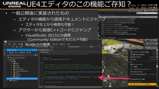July 7, 2015 GTMF大阪
July 17, 2015 GTMF東京
UE4エディタのこの機能ご存知？
&bull; 一般公開後に実装されたもの
&ndash; エディタの機能から直接ドキュメントにジャンプ
&bull; エディタ左上から検索も可能！
&ndash; アクターから直接C++コードにジャンプ
&bull; VisualStudio 2013との連携
（Community Editionでもビルド可能）
&bull; Xcodeとの連携
 