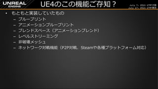 July 7, 2015 GTMF大阪
July 17, 2015 GTMF東京
UE4のこの機能ご存知？
&bull; もともと実装していたもの
&ndash; ブループリント
&ndash; アニメーションブループリント
&ndash; ブレンドスペース（アニメーションブレンド）
&ndash; レベルストリーミング
&ndash; 非破壊メッシュ
&ndash; ネットワーク対戦機能（P2P対戦、Steamや各種プラットフォーム対応）
 