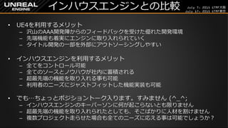 July 7, 2015 GTMF大阪
July 17, 2015 GTMF東京
インハウスエンジンとの比較
&bull; UE4を利用するメリット
&ndash; 沢山のAAA開発陣からのフィードバックを受けた優れた開発環境
&ndash; 先端機能も着実にエンジンに取り入れられていく
&ndash; タイトル開発の一部を外部にアウトソーシングしやすい
&bull; インハウスエンジンを利用するメリット
&ndash; 全てをコントロール可能
&ndash; 全てのソースとノウハウが社内に蓄積される
&ndash; 超最先端の機能を取り入れる事も可能
&ndash; 利用者のニーズにジャストフィットした機能実装も可能
&bull; でも&hellip;ちょっとポジショントーク入ります。すみません (^_^;
&ndash; インハウスエンジンのキーパーソンに何が起こらないとも限りません
&ndash; 超最先端の機能を取り入れられたとしても、そこばかりに人材を割けません
&ndash; 複数プロジェクト走らせた場合も全てのニーズに応える事は可能でしょうか？
 