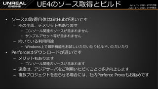 July 7, 2015 GTMF大阪
July 17, 2015 GTMF東京
UE4のソース取得とビルド
&bull; ソースの取得自体はGitHubが速いです
&ndash; その半面、デメリットもあります
&bull; コンソール関連のソースが含まれません
&bull; サンプルアセット等が含まれません
&ndash; 向いている利用用途
&bull; Windows上で最新機能をお試しいただいたりビルドいただいたり
&bull; Perforceはダウンロードが遅いです
&ndash; メリットもあります
&bull; コンソール関連のソースが含まれます
&ndash; 速度は、アジアサーバをご利用いただくことで多少向上します
&ndash; 複数プロジェクトを走らせる場合には、社内Perforce Proxyもお勧めです
 