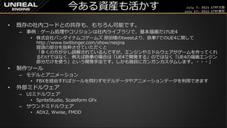 July 7, 2015 GTMF大阪
July 17, 2015 GTMF東京
今ある資産も活かす
&bull; 既存の社内コードとの共存も、もちろん可能です。
&ndash; 事例：ゲーム処理やコリジョンは社内ライブラリで、基本描画だけUE4
&bull; 株式会社バンダイナムコゲームズ 原田様のtweetより、鉄拳7でのUE4に関して
http://www.twitlonger.com/show/nesjna
冒頭の部分を抜粋させていただくと
「多くの方が少し誤解されているんですが、エンジンやミドルウェアがゲームを作ってくれ
るわけではなく、例えば鉄拳の場合は「UE4で開発する」のではなく「UE4の描画エンジン
部分だけを使う」という開発手法です。しかも独自にガンガンカスタムします。・・・」
&bull; 制作ツール
&ndash; モデルとアニメーション
&bull; FBXを経由すればツールを問わずモデルデータやアニメーションデータを利用できます
&bull; 外部ミドルウェア
&ndash; UIミドルウェア
&bull; SpriteStudio, Scaleform GFx
&ndash; サウンドミドルウェア
&bull; ADX2, Wwise, FMOD
 