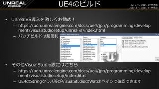 July 7, 2015 GTMF大阪
July 17, 2015 GTMF東京
UE4のビルド
&bull; UnrealVS導入を激しくお勧め！
&ndash; https://udn.unrealengine.com/docs/ue4/jpn/programming/develop
ment/visualstudiosetup/unrealvs/index.html
&ndash; バッチビルドは超便利
&bull; その他VisualStudio設定はこちら
&ndash; https://udn.unrealengine.com/docs/ue4/jpn/programming/develop
ment/visualstudiosetup/index.html
&ndash; UE4のStringクラス等がVisualStudioのWatchペインで確認できます
 