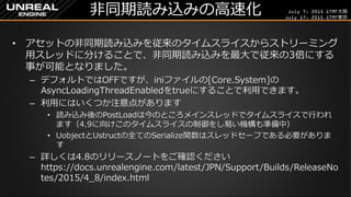 July 7, 2015 GTMF大阪
July 17, 2015 GTMF東京
非同期読み込みの高速化
&bull; アセットの非同期読み込みを従来のタイムスライスからストリーミング
用スレッドに分けることで、非同期読み込みを最大で従来の3倍にする
事が可能となりました。
&ndash; デフォルトではOFFですが、iniファイルの[Core.System]の
AsyncLoadingThreadEnabledをtrueにすることで利用できます。
&ndash; 利用にはいくつか注意点があります
&bull; 読み込み後のPostLoadは今のところメインスレッドでタイムスライスで行われ
ます（4.9に向けこのタイムスライスの制御をし易い機構も準備中）
&bull; UobjectとUstructの全てのSerialize関数はスレッドセーフである必要がありま
す
&ndash; 詳しくは4.8のリリースノートをご確認ください
https://docs.unrealengine.com/latest/JPN/Support/Builds/ReleaseNo
tes/2015/4_8/index.html
 