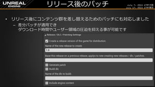 July 7, 2015 GTMF大阪
July 17, 2015 GTMF東京
リリース後のパッチ
&bull; リリース後にコンテンツ群を差し替えるためのパッチにも対応しました
&ndash; 差分パッチが適用でき
ダウンロード時間やユーザー領域の圧迫を抑える事が可能です
 