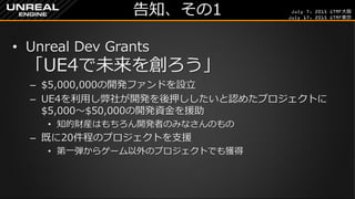 July 7, 2015 GTMF大阪
July 17, 2015 GTMF東京
告知、その1
&bull; Unreal Dev Grants
「UE4で未来を創ろう」
&ndash; $5,000,000の開発ファンドを設立
&ndash; UE4を利用し弊社が開発を後押ししたいと認めたプロジェクトに
$5,000～$50,000の開発資金を援助
&bull; 知的財産はもちろん開発者のみなさんのもの
&ndash; 既に20件程のプロジェクトを支援
&bull; 第一弾からゲーム以外のプロジェクトでも獲得
 