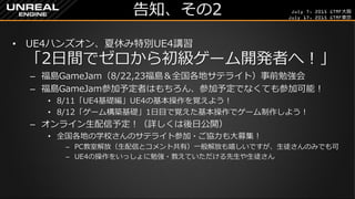 July 7, 2015 GTMF大阪
July 17, 2015 GTMF東京
告知、その2
&bull; UE4ハンズオン、夏休み特別UE4講習
「2日間でゼロから初級ゲーム開発者へ！」
&ndash; 福島GameJam（8/22,23福島＆全国各地サテライト）事前勉強会
&ndash; 福島GameJam参加予定者はもちろん、参加予定でなくても参加可能！
&bull; 8/11「UE4基礎編」UE4の基本操作を覚えよう！
&bull; 8/12「ゲーム構築基礎」1日目で覚えた基本操作でゲーム制作しよう！
&ndash; オンライン生配信予定！（詳しくは後日公開）
&bull; 全国各地の学校さんのサテライト参加・ご協力も大募集！
&ndash; PC教室解放（生配信とコメント共有）一般解放も嬉しいですが、生徒さんのみでも可
&ndash; UE4の操作をいっしょに勉強・教えていただける先生や生徒さん
 