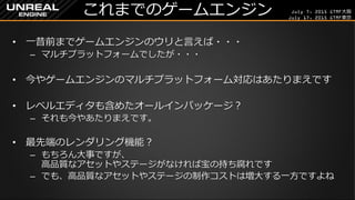 July 7, 2015 GTMF大阪
July 17, 2015 GTMF東京
これまでのゲームエンジン
&bull; 一昔前までゲームエンジンのウリと言えば・・・
&ndash; マルチプラットフォームでしたが・・・
&bull; 今やゲームエンジンのマルチプラットフォーム対応はあたりまえです
&bull; レベルエディタも含めたオールインパッケージ？
&ndash; それも今やあたりまえです。
&bull; 最先端のレンダリング機能？
&ndash; もちろん大事ですが、
高品質なアセットやステージがなければ宝の持ち腐れです
&ndash; でも、高品質なアセットやステージの制作コストは増大する一方ですよね
 