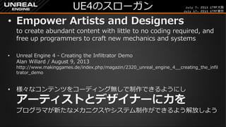 July 7, 2015 GTMF大阪
July 17, 2015 GTMF東京
UE4のスローガン
&bull; Empower Artists and Designers
to create abundant content with little to no coding required, and
free up programmers to craft new mechanics and systems
&bull; Unreal Engine 4 - Creating the Infiltrator Demo
Alan Willard / August 9, 2013
http://www.makinggames.de/index.php/magazin/2320_unreal_engine_4__creating_the_infil
trator_demo
&bull; 様々なコンテンツをコーディング無しで制作できるようにし
アーティストとデザイナーに力を
プログラマが新たなメカニクスやシステム制作ができるよう解放しよう
 
