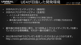 July 7, 2015 GTMF大阪
July 17, 2015 GTMF東京
UE4が目指した開発環境
&bull; 次世代のクリエイティビティ（創造性）
&bull; 次世代のプロダクティビティ（生産性）
&ndash; とことんまで即応性を追求する
&bull; 思いついたイメージが鮮明なうちに即座に試せる
&ndash; 最先端の品質や機能をアーティストやデザイナーが手軽に引き出せる
&bull; クリエイターのだれもが実現可能
&bull; 最先端の技術を即座に使え、かつ効率よくクリエイティブにモノを創っ
ていただける環境構築。それが一番の目標でした。
&bull; 2012年のGTMFでのプレゼンを見ていただけるとよくわかります。
http://www.gamebusiness.jp/article.php?id=6436
 