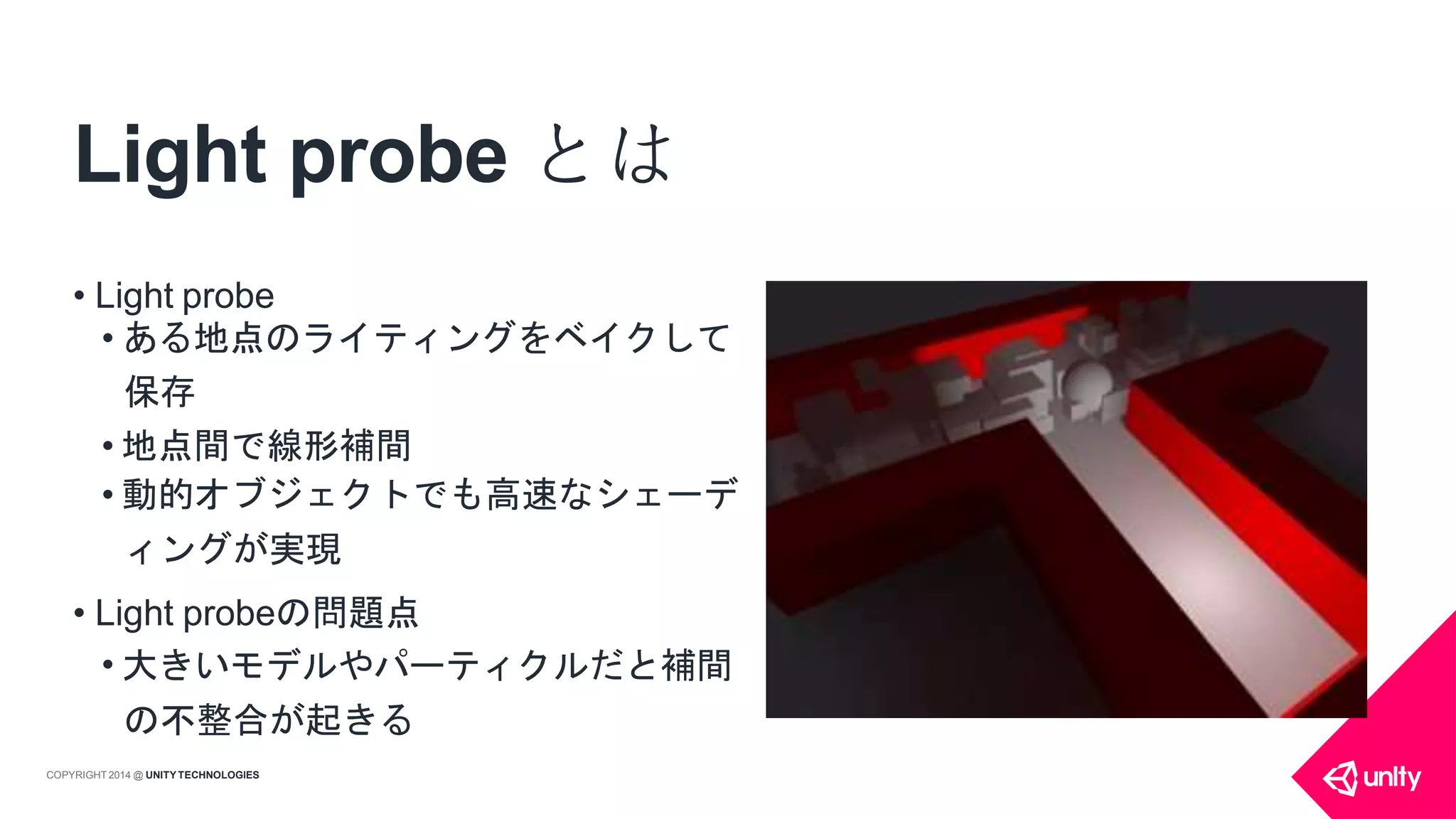 Light probe とは
• Light probe
• ある地点のライティングをベイクして
保存
• 地点間で線形補間
• 動的オブジェクトでも高速なシェーデ
ィングが実現
• Light probeの問題点
• 大きいモデルやパーティクルだと補間
の不整合が起きる
COPYRIGHT 2014 @ UNITYTECHNOLOGIES
 