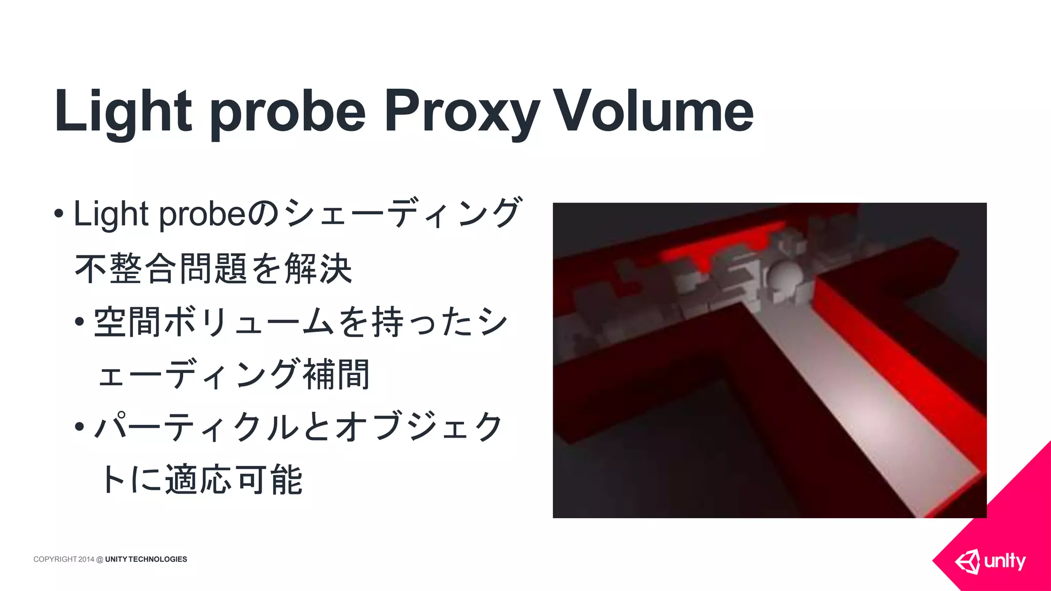 Light probe Proxy Volume
• Light probeのシェーディング
不整合問題を解決
• 空間ボリュームを持ったシ
ェーディング補間
• パーティクルとオブジェク
トに適応可能
COPYRIGHT 2014 @ UNITYTECHNOLOGIES
 