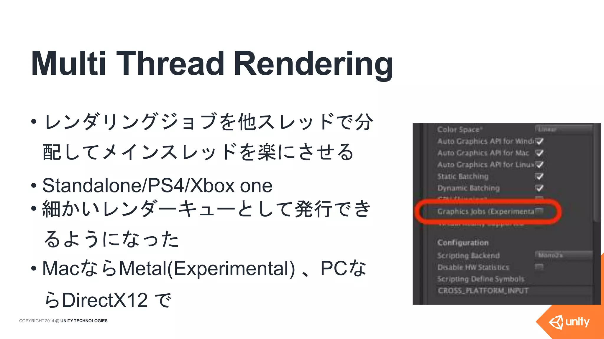Multi Thread Rendering
• レンダリングジョブを他スレッドで分
配してメインスレッドを楽にさせる
• Standalone/PS4/Xbox one
• 細かいレンダーキューとして発行でき
るようになった
• MacならMetal(Experimental) 、PCな
らDirectX12 で
COPYRIGHT 2014 @ UNITYTECHNOLOGIES
 