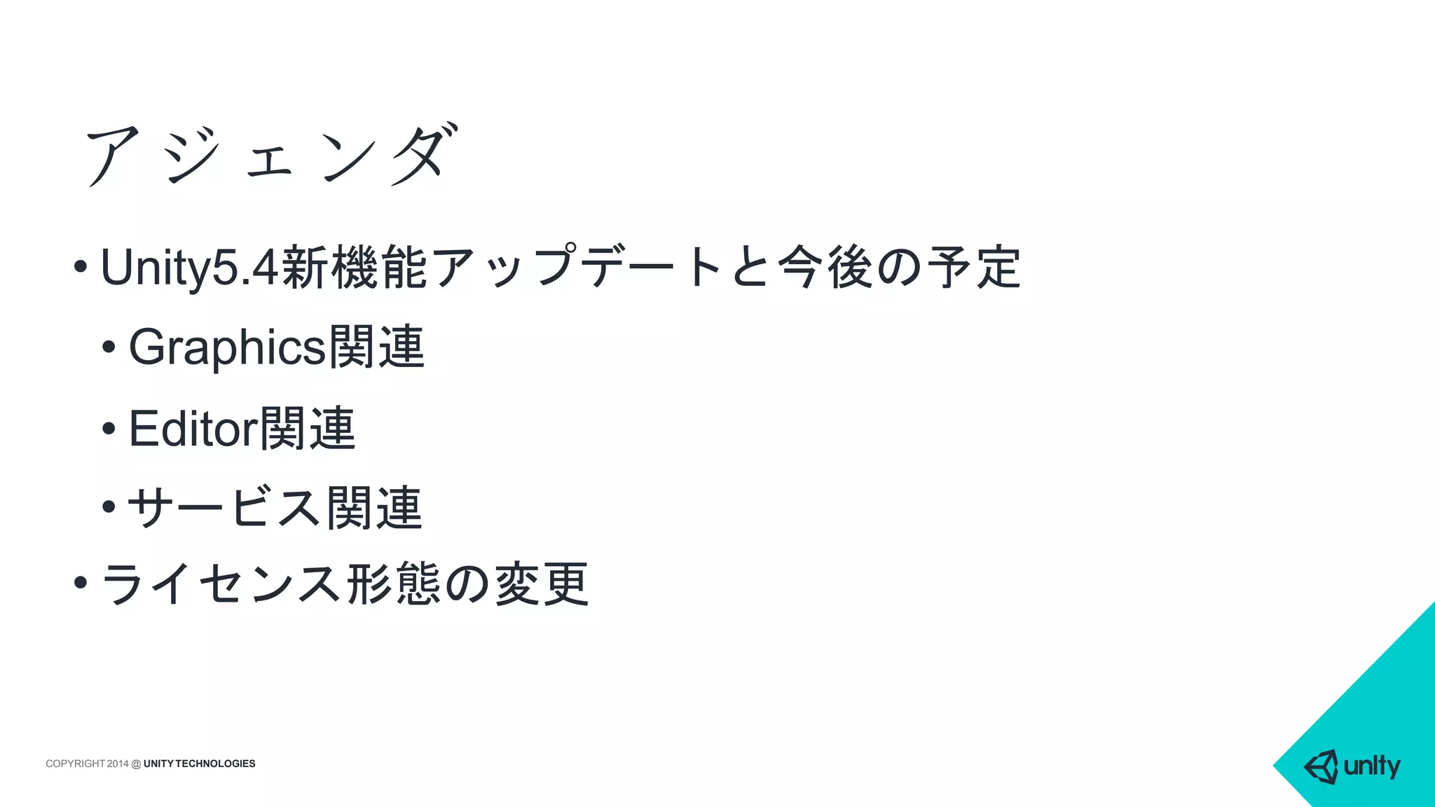 アジェンダ
COPYRIGHT 2014 @ UNITYTECHNOLOGIES
• Unity5.4新機能アップデートと今後の予定
• Graphics関連
• Editor関連
• サービス関連
• ライセンス形態の変更
 