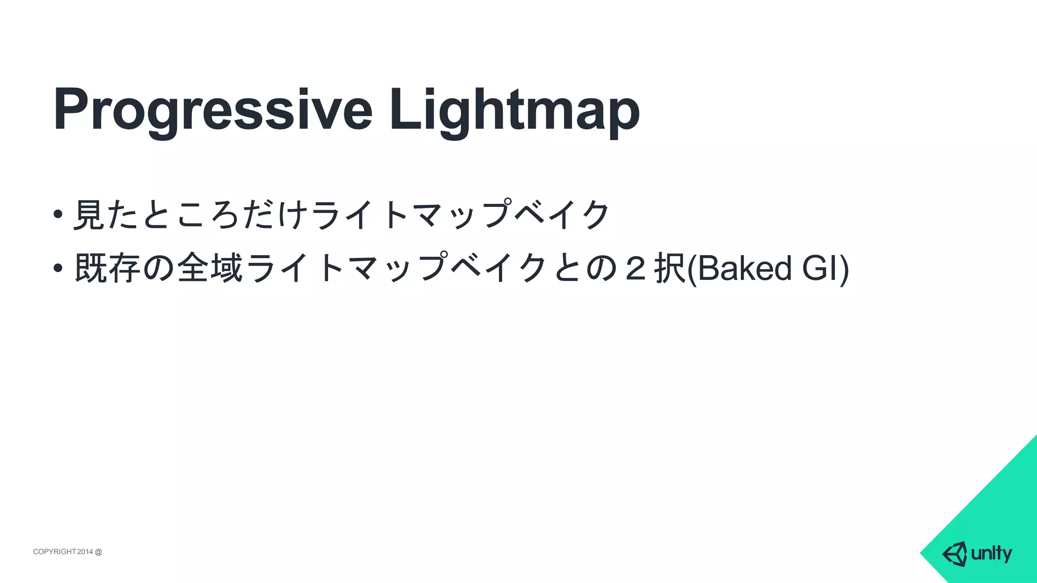 Progressive Lightmap
COPYRIGHT 2014 @ UNITYTECHNOLOGIES
• 見たところだけライトマップベイク
• 既存の全域ライトマップベイクとの２択(Baked GI)
 