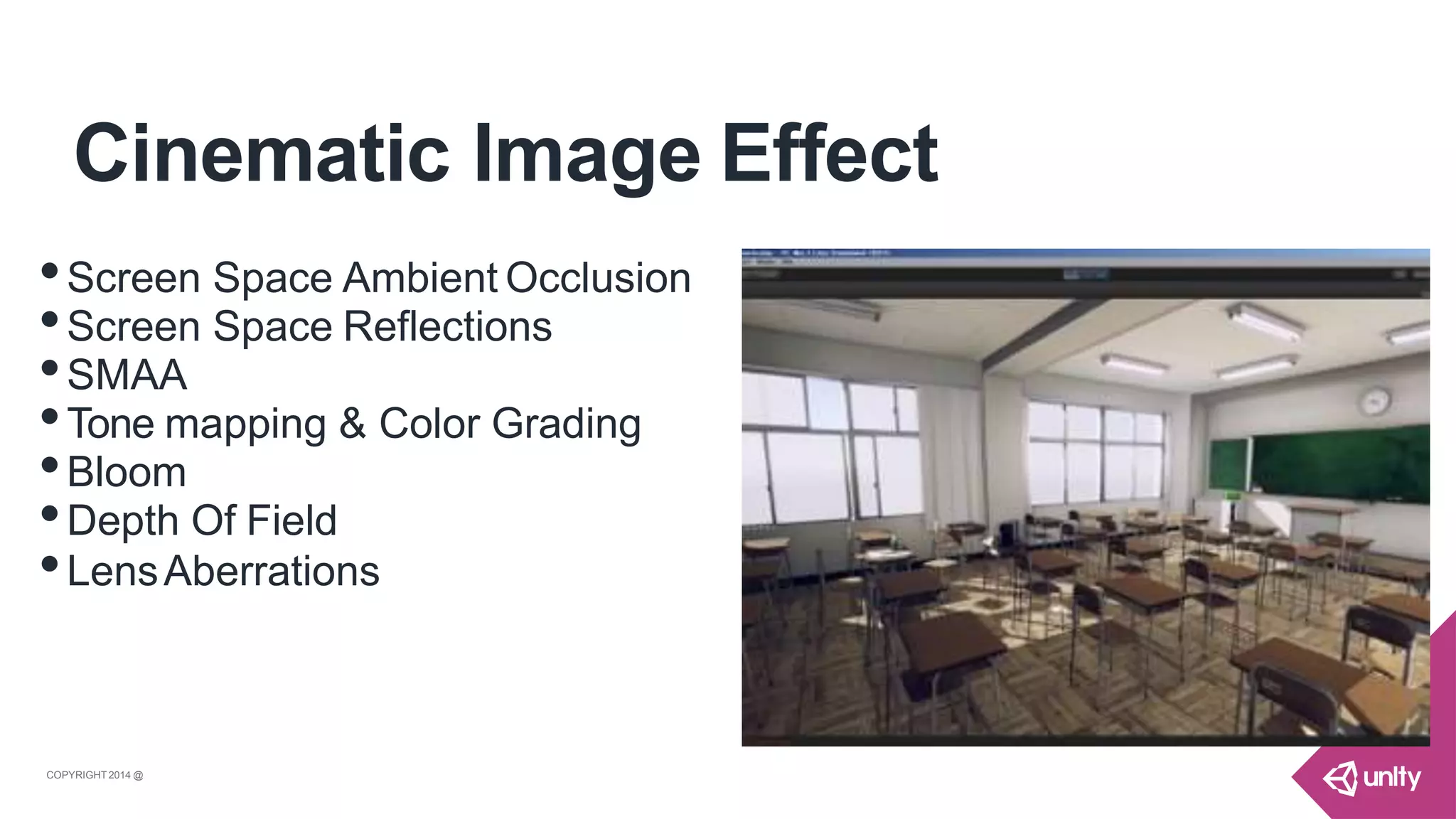 Cinematic Image Effect
•Screen Space Ambient Occlusion
•Screen Space Reflections
•SMAA
•Tone mapping & Color Grading
•Bloom
•Depth Of Field
•LensAberrations
COPYRIGHT 2014 @ UNITYTECHNOLOGIES
 