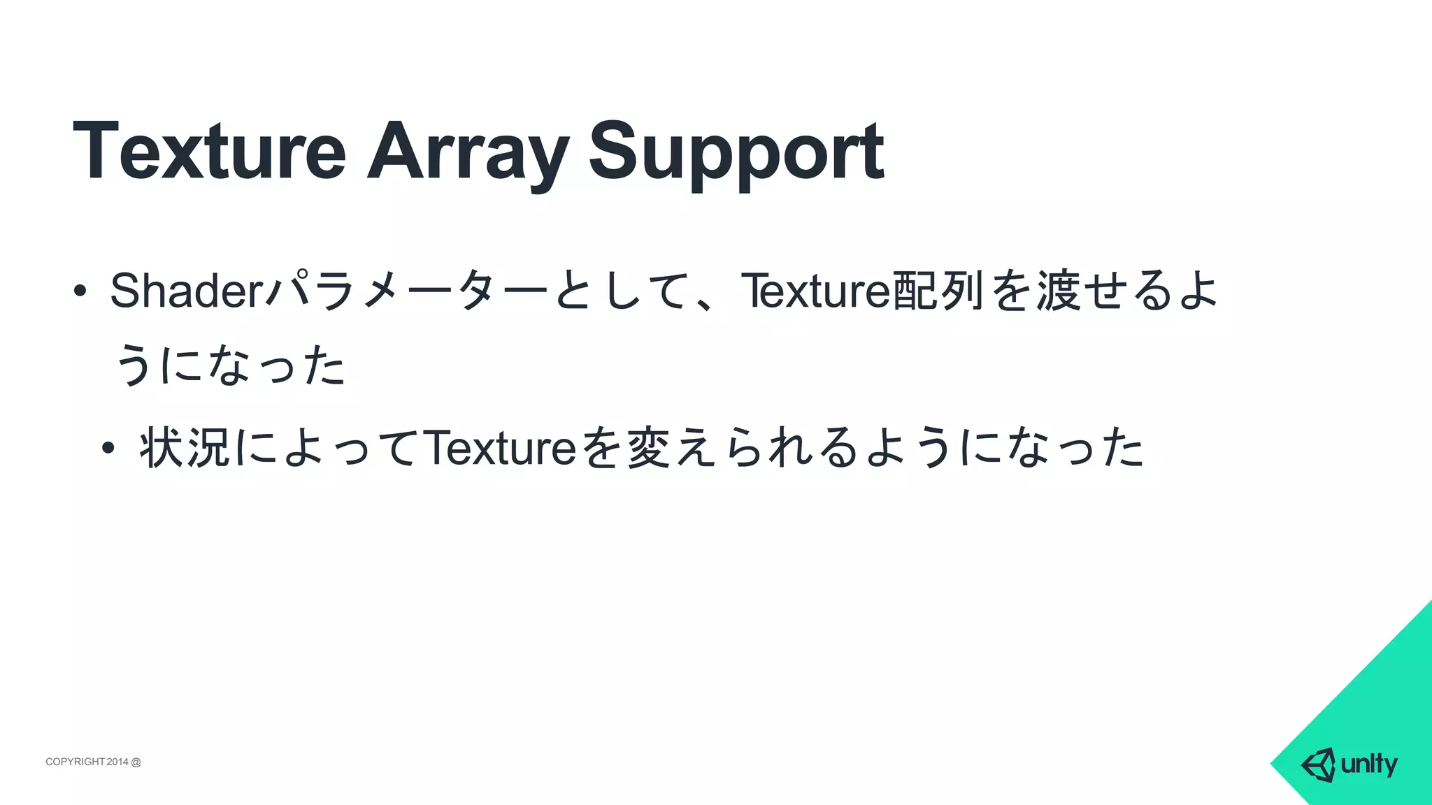 Texture Array Support
COPYRIGHT 2014 @ UNITYTECHNOLOGIES
• Shaderパラメーターとして、Texture配列を渡せるよ
うになった
• 状況によってTextureを変えられるようになった
 